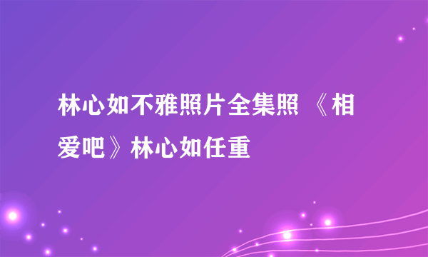 林心如不雅照片全集照 《相爱吧》林心如任重