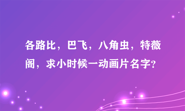 各路比，巴飞，八角虫，特薇阁，求小时候一动画片名字？