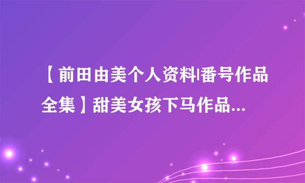 【前田由美个人资料|番号作品全集】甜美女孩下马作品 D罩杯女优前田由美