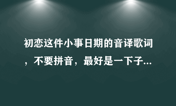 初恋这件小事日期的音译歌词，不要拼音，最好是一下子就能看懂。