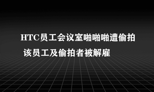 HTC员工会议室啪啪啪遭偷拍 该员工及偷拍者被解雇