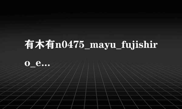 有木有n0475_mayu_fujishiro_eg1_n.wmv种子下载，谢谢拜托各位大神