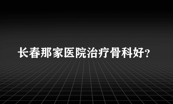 长春那家医院治疗骨科好？