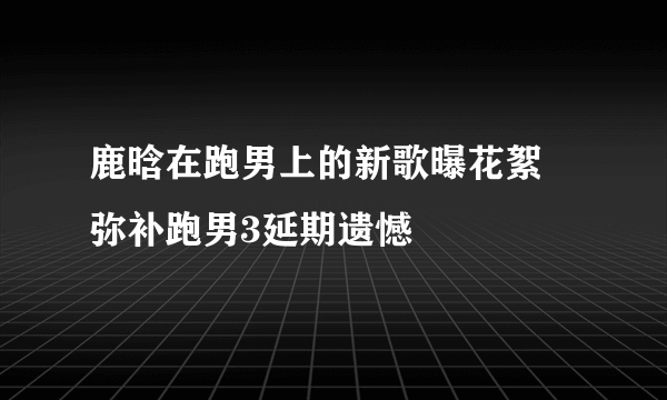 鹿晗在跑男上的新歌曝花絮 弥补跑男3延期遗憾