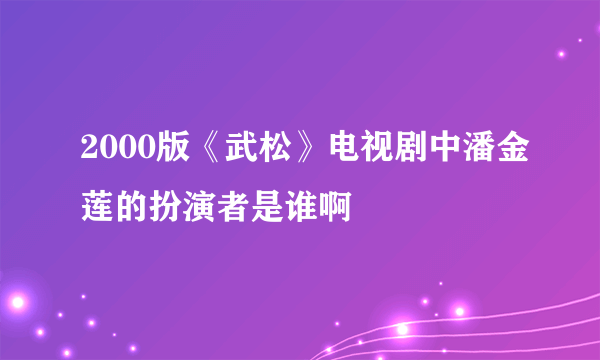 2000版《武松》电视剧中潘金莲的扮演者是谁啊