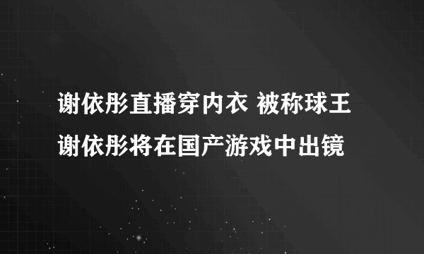 谢依彤直播穿内衣 被称球王谢依彤将在国产游戏中出镜