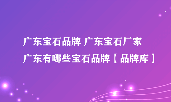 广东宝石品牌 广东宝石厂家 广东有哪些宝石品牌【品牌库】