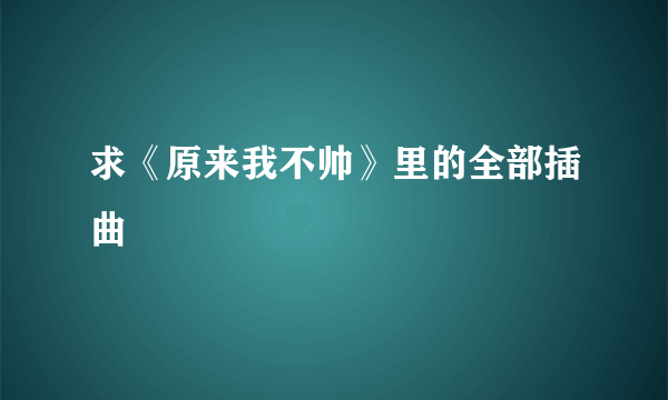 求《原来我不帅》里的全部插曲