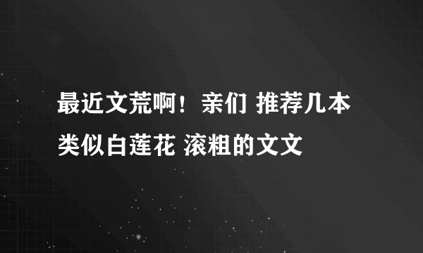 最近文荒啊！亲们 推荐几本类似白莲花 滚粗的文文