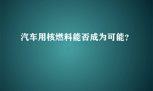 汽车用核燃料能否成为可能？