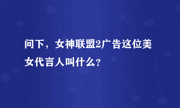 问下，女神联盟2广告这位美女代言人叫什么？