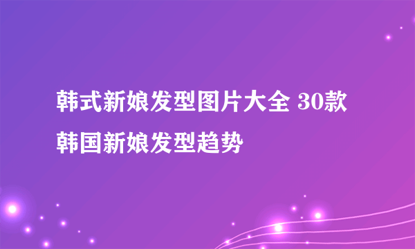 韩式新娘发型图片大全 30款韩国新娘发型趋势