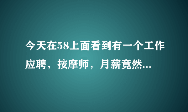 今天在58上面看到有一个工作应聘，按摩师，月薪竟然高达12000--18000这种工作真的只是？