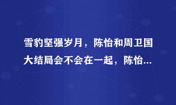 雪豹坚强岁月，陈怡和周卫国大结局会不会在一起，陈怡最后不会死吧？