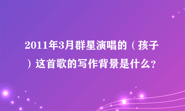 2011年3月群星演唱的（孩子）这首歌的写作背景是什么？