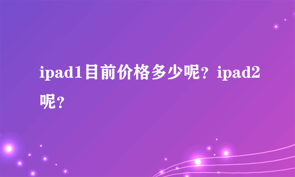 ipad1目前价格多少呢？ipad2呢？