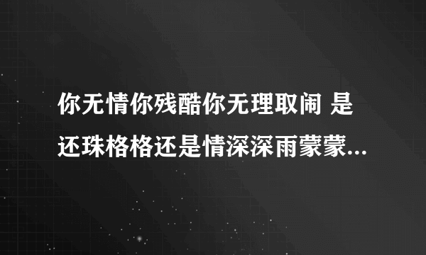 你无情你残酷你无理取闹 是还珠格格还是情深深雨蒙蒙里的对话？在哪集？多少分钟？