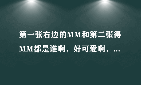 第一张右边的MM和第二张得MM都是谁啊，好可爱啊，不知道叫什么，是明星么？