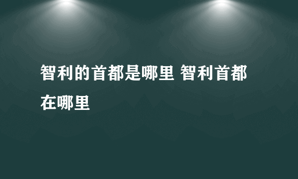 智利的首都是哪里 智利首都在哪里