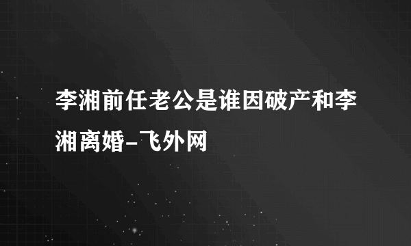 李湘前任老公是谁因破产和李湘离婚-飞外网