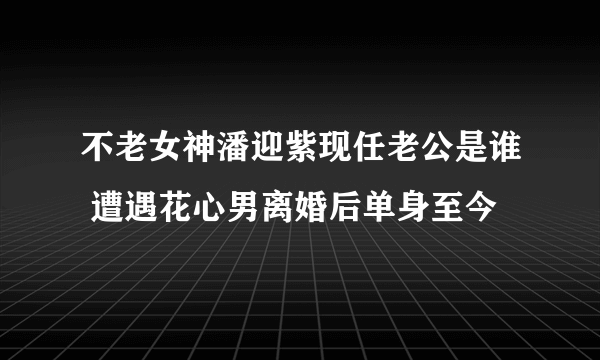 不老女神潘迎紫现任老公是谁 遭遇花心男离婚后单身至今