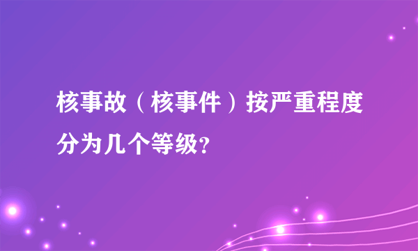 核事故（核事件）按严重程度分为几个等级？