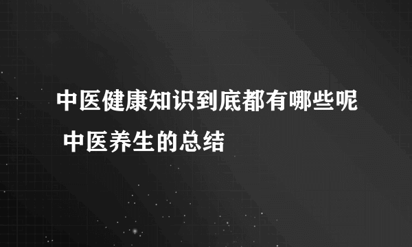 中医健康知识到底都有哪些呢 中医养生的总结