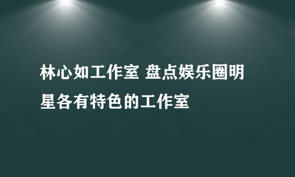 林心如工作室 盘点娱乐圈明星各有特色的工作室