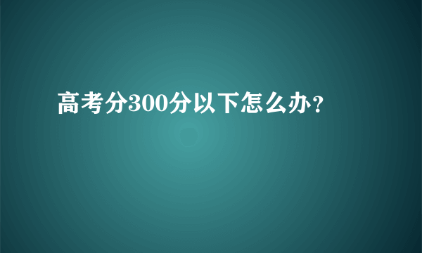 高考分300分以下怎么办？