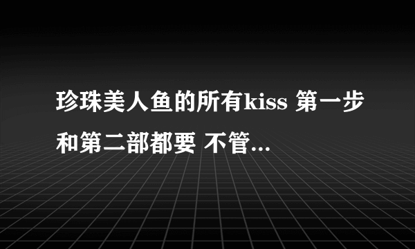 珍珠美人鱼的所有kiss 第一步和第二部都要 不管是谁和谁的都要 说明集数