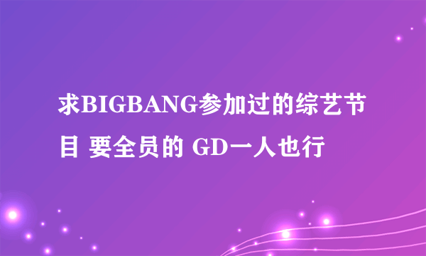 求BIGBANG参加过的综艺节目 要全员的 GD一人也行