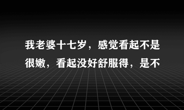 我老婆十七岁，感觉看起不是很嫩，看起没好舒服得，是不