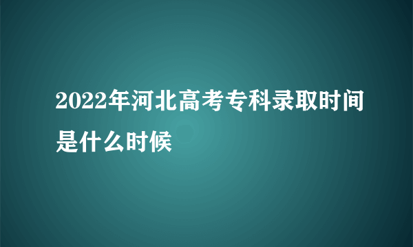 2022年河北高考专科录取时间是什么时候