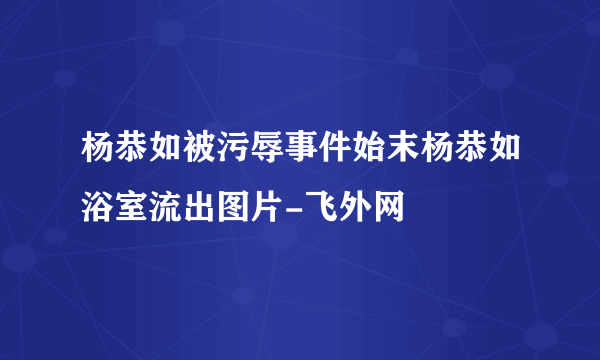 杨恭如被污辱事件始末杨恭如浴室流出图片-飞外网