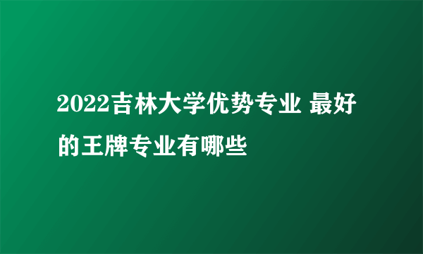 2022吉林大学优势专业 最好的王牌专业有哪些