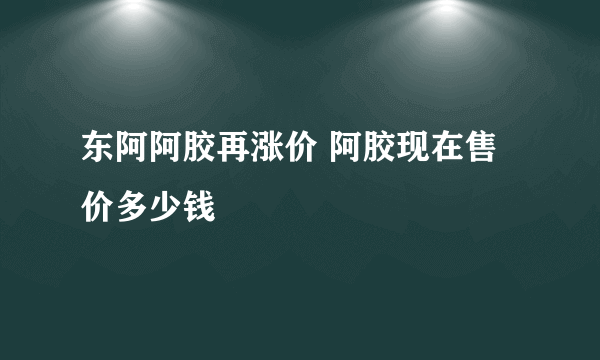 东阿阿胶再涨价 阿胶现在售价多少钱