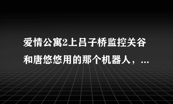 爱情公寓2上吕子桥监控关谷和唐悠悠用的那个机器人，全面介绍一下呗，又全面资料。谢谢