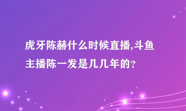 虎牙陈赫什么时候直播,斗鱼主播陈一发是几几年的？