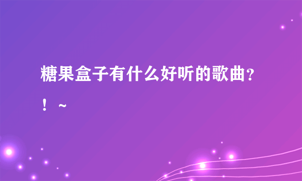 糖果盒子有什么好听的歌曲？！~