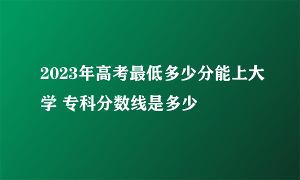 2023年高考最低多少分能上大学 专科分数线是多少