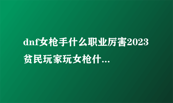 dnf女枪手什么职业厉害2023 贫民玩家玩女枪什么角色好