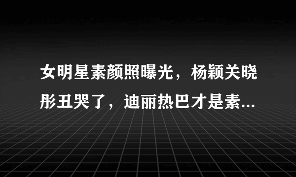 女明星素颜照曝光，杨颖关晓彤丑哭了，迪丽热巴才是素颜界扛把子