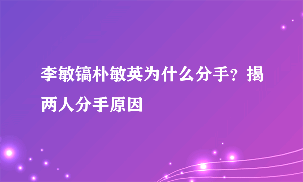 李敏镐朴敏英为什么分手？揭两人分手原因