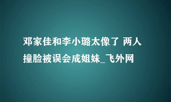 邓家佳和李小璐太像了 两人撞脸被误会成姐妹_飞外网