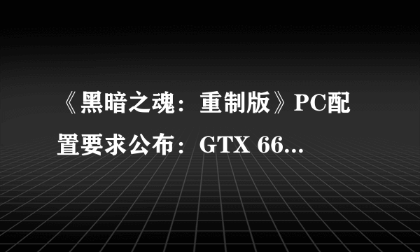 《黑暗之魂：重制版》PC配置要求公布：GTX 660畅爽传火