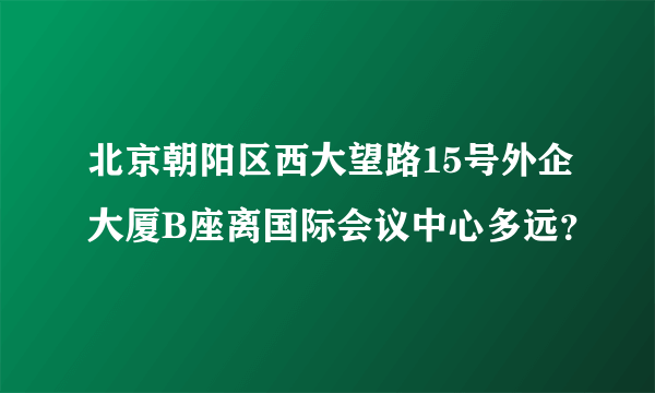 北京朝阳区西大望路15号外企大厦B座离国际会议中心多远？