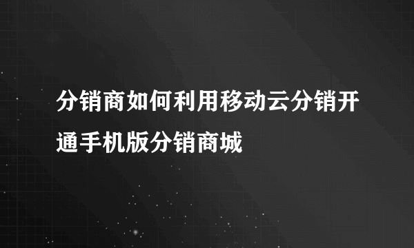 分销商如何利用移动云分销开通手机版分销商城