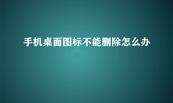 手机桌面图标不能删除怎么办