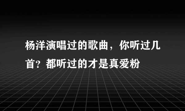 杨洋演唱过的歌曲，你听过几首？都听过的才是真爱粉