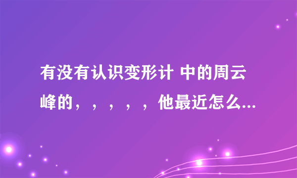 有没有认识变形计 中的周云峰的，，，，，他最近怎么样？？？